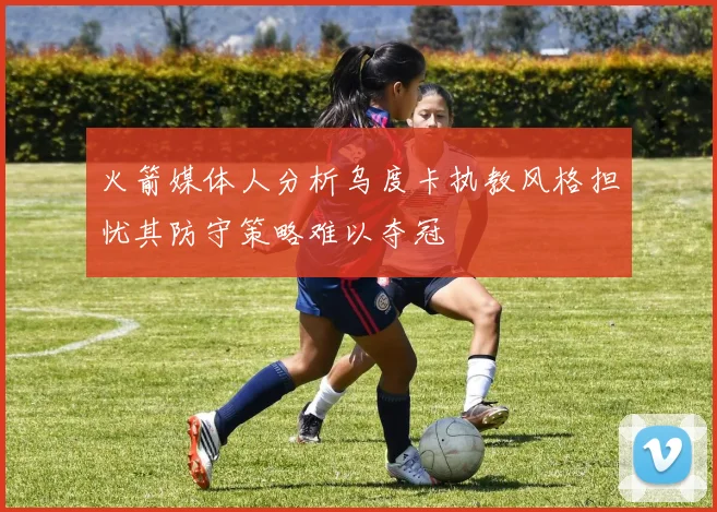 火箭媒体人分析乌度卡执教风格担忧其防守策略难以夺冠