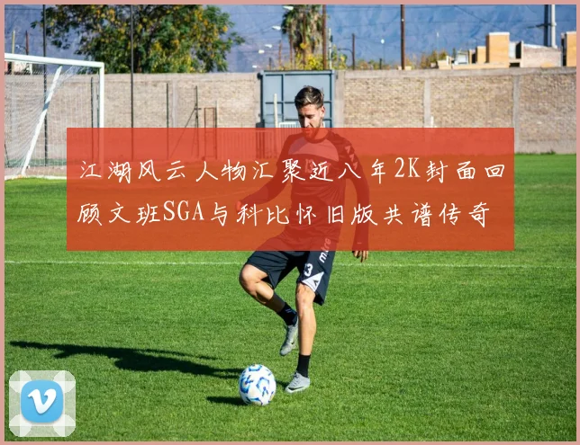 江湖风云人物汇聚近八年2K封面回顾文班SGA与科比怀旧版共谱传奇