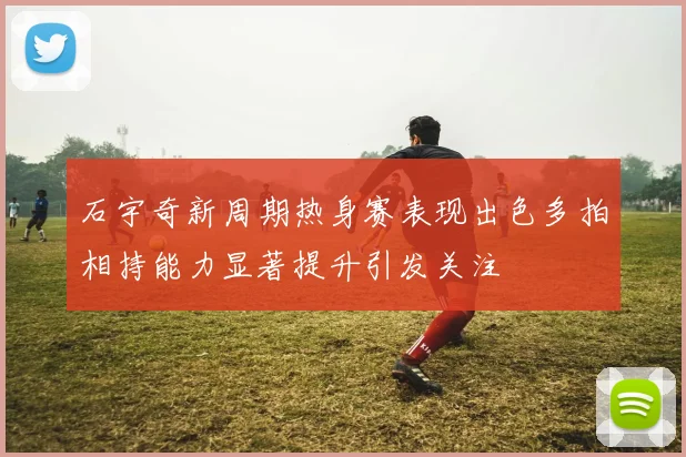 石宇奇新周期热身赛表现出色多拍相持能力显著提升引发关注
