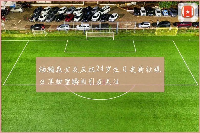 杨瀚森女友庆祝24岁生日更新社媒分享甜蜜瞬间引发关注
