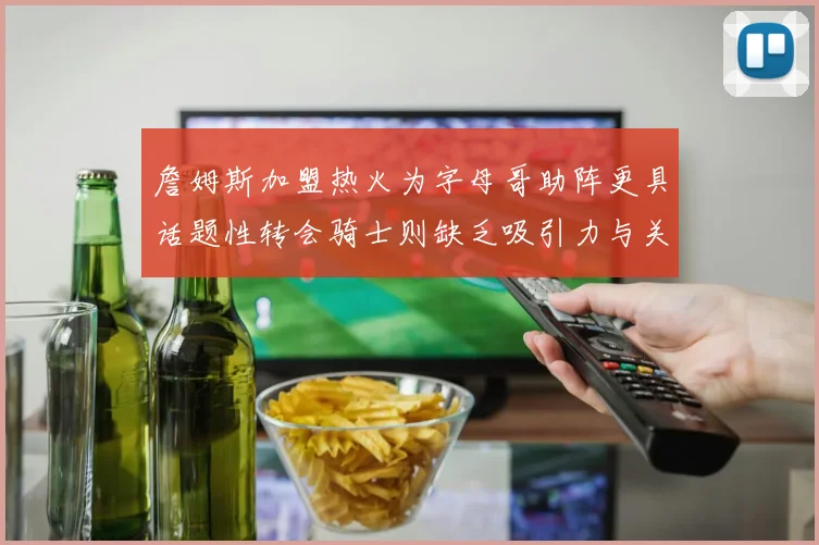 詹姆斯加盟热火为字母哥助阵更具话题性转会骑士则缺乏吸引力与关注度