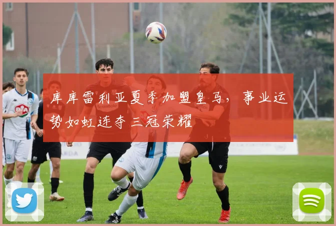 库库雷利亚夏季加盟皇马，事业运势如虹连夺三冠荣耀