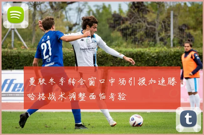 曼联冬季转会窗口中场引援加速滕哈格战术调整面临考验